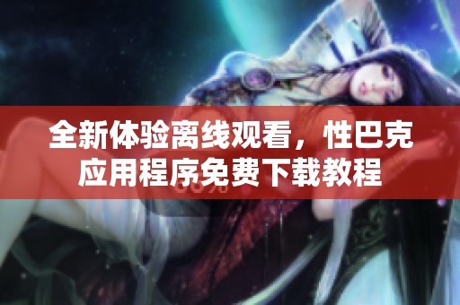 全新体验离线观看，性巴克应用程序免费下载教程
