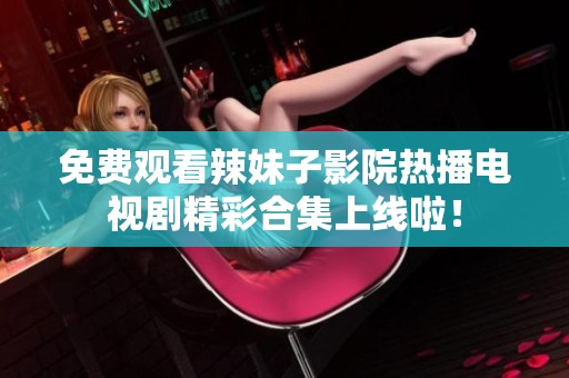 免费观看辣妹子影院热播电视剧精彩合集上线啦！
