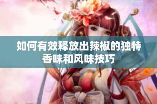 如何有效释放出辣椒的独特香味和风味技巧