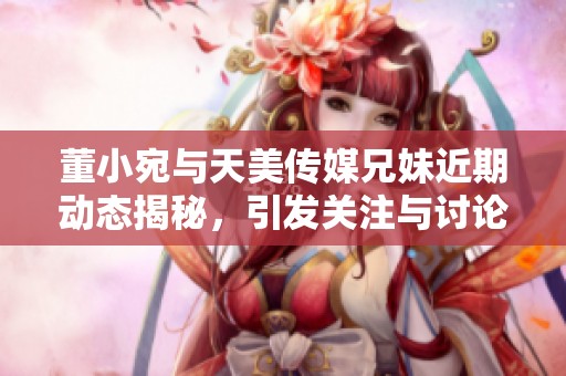 董小宛与天美传媒兄妹近期动态揭秘，引发关注与讨论