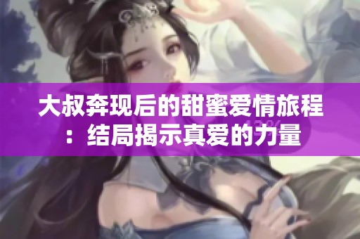 大叔奔现后的甜蜜爱情旅程：结局揭示真爱的力量