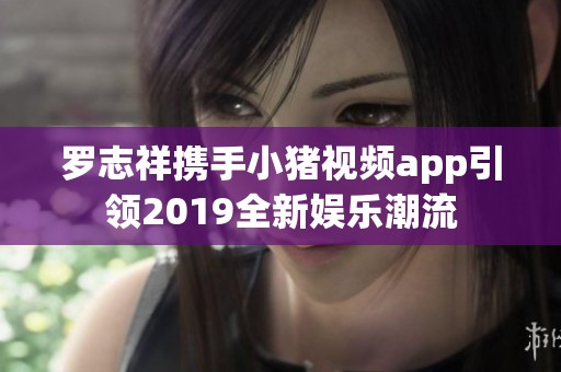 罗志祥携手小猪视频app引领2019全新娱乐潮流