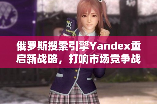 俄罗斯搜索引擎Yandex重启新战略，打响市场竞争战
