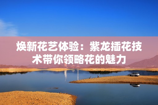 焕新花艺体验：紫龙插花技术带你领略花的魅力