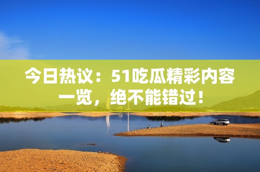 今日热议：51吃瓜精彩内容一览，绝不能错过！