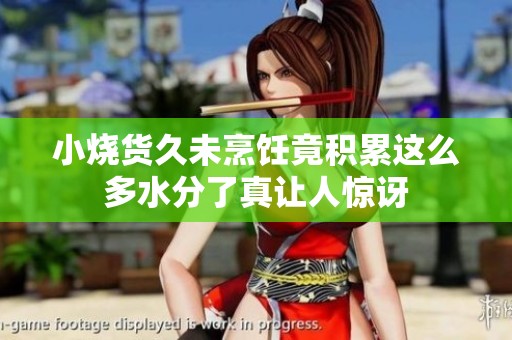 小烧货久未烹饪竟积累这么多水分了真让人惊讶