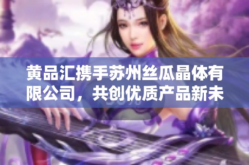 黄品汇携手苏州丝瓜晶体有限公司，共创优质产品新未来