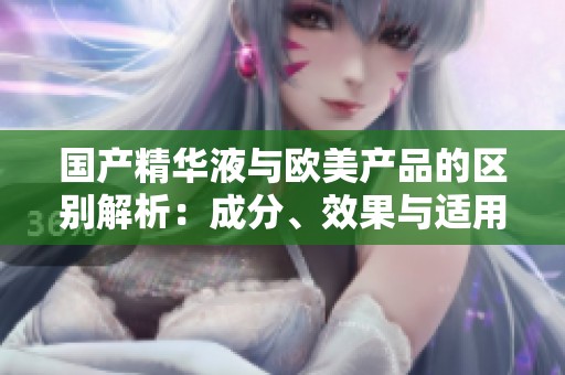国产精华液与欧美产品的区别解析：成分、效果与适用性对比