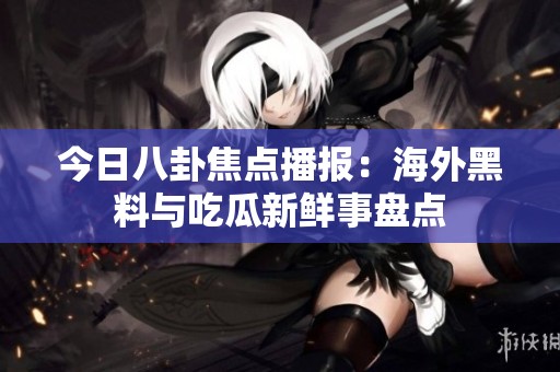 今日八卦焦点播报：海外黑料与吃瓜新鲜事盘点