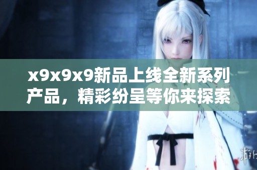 x9x9x9新品上线全新系列产品，精彩纷呈等你来探索