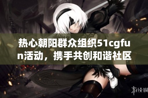 热心朝阳群众组织51cgfun活动，携手共创和谐社区新风尚