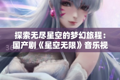 探索无尽星空的梦幻旅程：国产剧《星空无限》音乐视频新释义