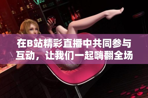 在B站精彩直播中共同参与互动，让我们一起嗨翻全场！