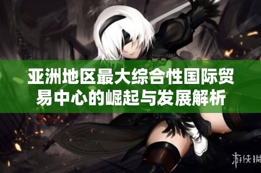 亚洲地区最大综合性国际贸易中心的崛起与发展解析