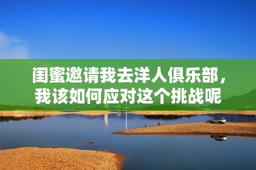 闺蜜邀请我去洋人俱乐部，我该如何应对这个挑战呢
