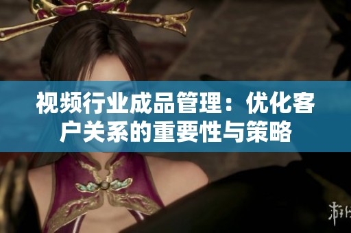 视频行业成品管理：优化客户关系的重要性与策略