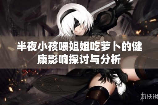 半夜小孩喂姐姐吃萝卜的健康影响探讨与分析