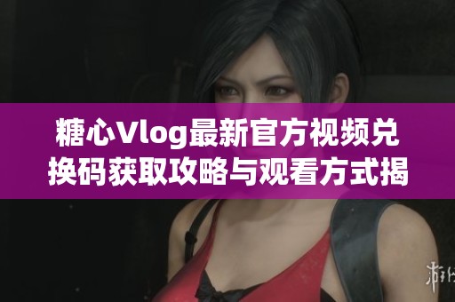 糖心Vlog最新官方视频兑换码获取攻略与观看方式揭秘