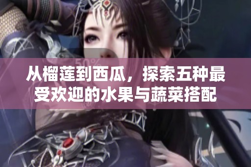 从榴莲到西瓜，探索五种最受欢迎的水果与蔬菜搭配