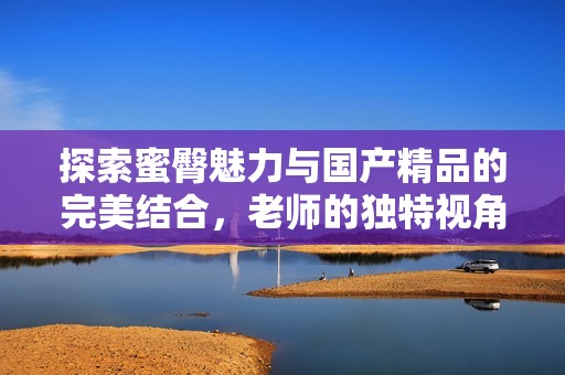 探索蜜臀魅力与国产精品的完美结合，老师的独特视角分享