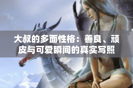 大叔的多面性格：善良、顽皮与可爱瞬间的真实写照