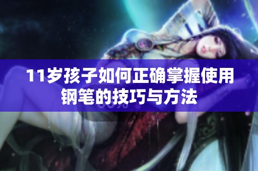 11岁孩子如何正确掌握使用钢笔的技巧与方法