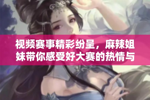 视频赛事精彩纷呈，麻辣姐妹带你感受好大赛的热情与魅力
