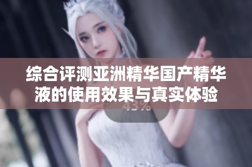 综合评测亚洲精华国产精华液的使用效果与真实体验