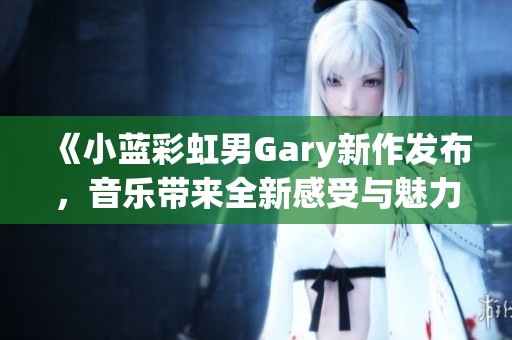《小蓝彩虹男Gary新作发布，音乐带来全新感受与魅力》