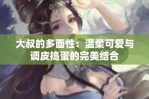 大叔的多面性：温柔可爱与调皮捣蛋的完美结合