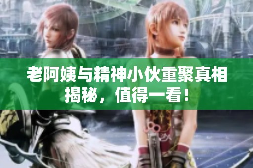 老阿姨与精神小伙重聚真相揭秘，值得一看！