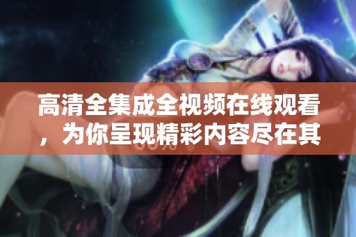 高清全集成全视频在线观看，为你呈现精彩内容尽在其中