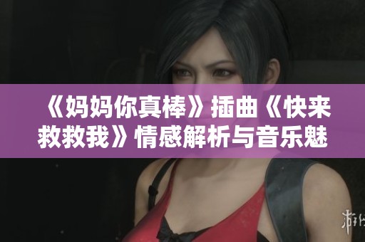 《妈妈你真棒》插曲《快来救救我》情感解析与音乐魅力分享