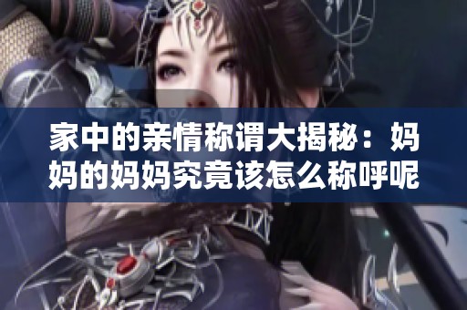 家中的亲情称谓大揭秘：妈妈的妈妈究竟该怎么称呼呢