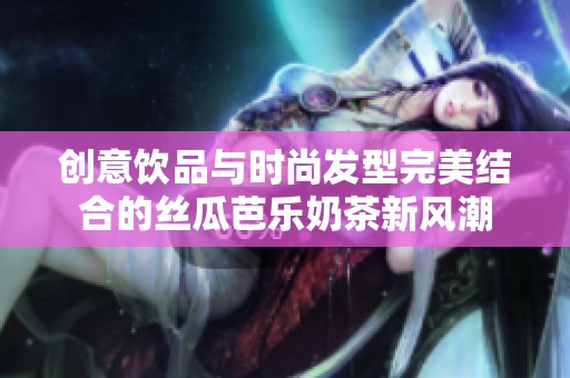 创意饮品与时尚发型完美结合的丝瓜芭乐奶茶新风潮