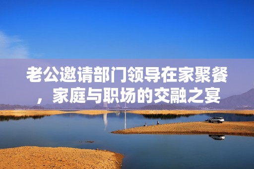 老公邀请部门领导在家聚餐，家庭与职场的交融之宴