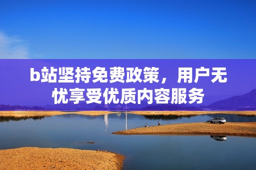 b站坚持免费政策，用户无忧享受优质内容服务
