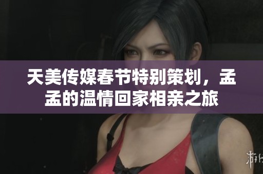 天美传媒春节特别策划，孟孟的温情回家相亲之旅