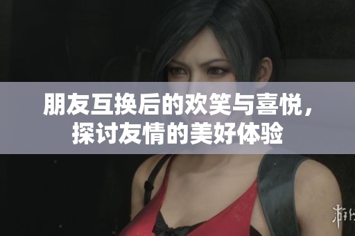朋友互换后的欢笑与喜悦，探讨友情的美好体验