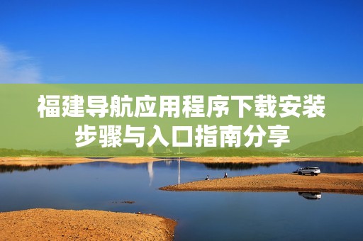 福建导航应用程序下载安装步骤与入口指南分享