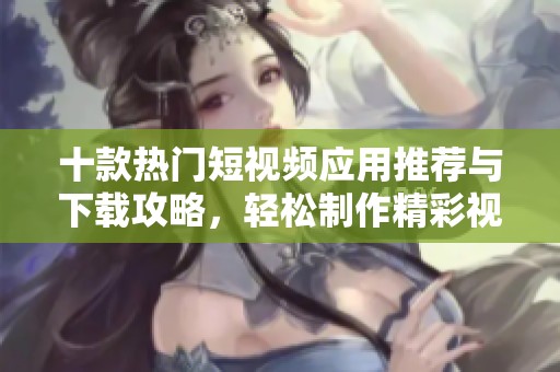 十款热门短视频应用推荐与下载攻略，轻松制作精彩视频