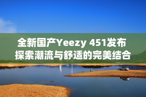全新国产Yeezy 451发布 探索潮流与舒适的完美结合