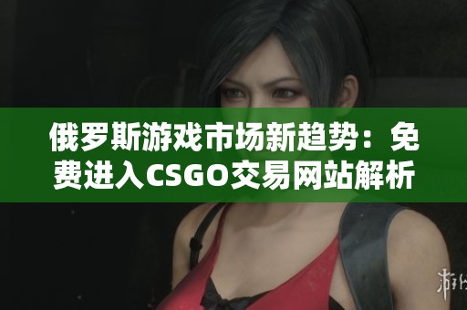 俄罗斯游戏市场新趋势：免费进入CSGO交易网站解析