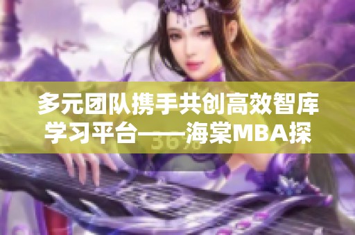 多元团队携手共创高效智库学习平台——海棠MBA探索之路