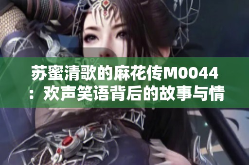 苏蜜清歌的麻花传M0044：欢声笑语背后的故事与情感