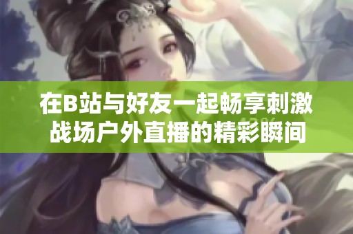 在B站与好友一起畅享刺激战场户外直播的精彩瞬间