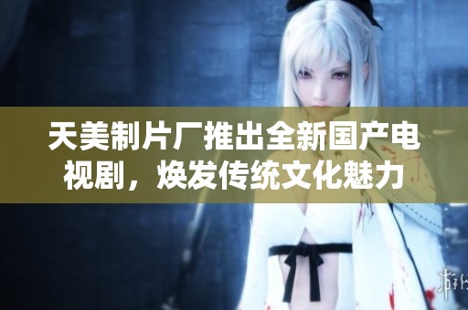 天美制片厂推出全新国产电视剧，焕发传统文化魅力
