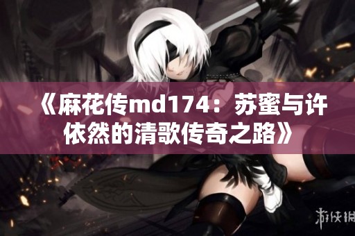《麻花传md174：苏蜜与许依然的清歌传奇之路》