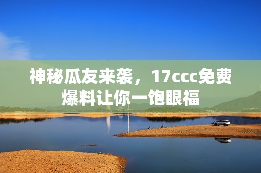 神秘瓜友来袭，17ccc免费爆料让你一饱眼福