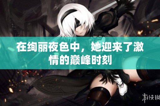 在绚丽夜色中，她迎来了激情的巅峰时刻